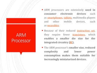 ARM
Processor
 ARM processors are extensively used in
consumer electronic devices such
as smartphones, tablets, multimedia players
and other mobile devices, such
as wearables.
 Because of their reduced instruction set,
they require fewer transistors, which
enables a smaller die size for the
integrated circuitry (IC).
 The ARM processor’s smaller size, reduced
complexity and lower power
consumption makes them suitable for
increasingly miniaturized devices.
 