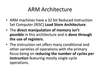 ARM Architecture
• ARM machines have a 32 bit Reduced Instruction
Set Computer (RISC) Load Store Architecture.
• The direct manipulation of memory isn’t
possible in this architecture and is done through
the use of registers.
• The instruction set offers many conditional and
other varieties of operations with the primary
focus being on reducing the number of cycles per
instruction featuring mostly single cycle
operations.
 