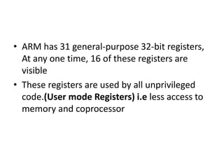 • ARM has 31 general-purpose 32-bit registers,
At any one time, 16 of these registers are
visible
• These registers are used by all unprivileged
code.(User mode Registers) i.e less access to
memory and coprocessor
 