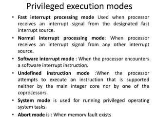 Privileged execution modes
• Fast interrupt processing mode Used when processor
receives an interrupt signal from the designated fast
interrupt source.
• Normal interrupt processing mode: When processor
receives an interrupt signal from any other interrupt
source.
• Software interrupt mode : When the processor encounters
a software interrupt instruction.
• Undefined instruction mode :When the processor
attempts to execute an instruction that is supported
neither by the main integer core nor by one of the
coprocessors.
• System mode is used for running privileged operating
system tasks.
• Abort mode is : When memory fault exists
 