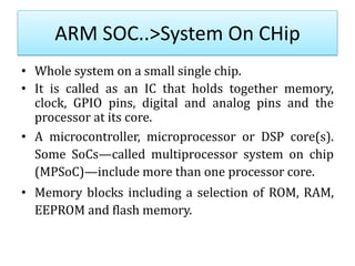 ARM SOC..>System On CHip
• Whole system on a small single chip.
• It is called as an IC that holds together memory,
clock, GPIO pins, digital and analog pins and the
processor at its core.
• A microcontroller, microprocessor or DSP core(s).
Some SoCs—called multiprocessor system on chip
(MPSoC)—include more than one processor core.
• Memory blocks including a selection of ROM, RAM,
EEPROM and flash memory.
 