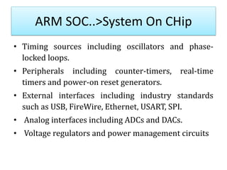 ARM SOC..>System On CHip
• Timing sources including oscillators and phase-
locked loops.
• Peripherals including counter-timers, real-time
timers and power-on reset generators.
• External interfaces including industry standards
such as USB, FireWire, Ethernet, USART, SPI.
• Analog interfaces including ADCs and DACs.
• Voltage regulators and power management circuits
 