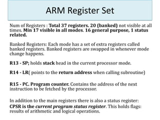 ARM Register Set
Num of Registers : Total 37 registers. 20 (banked) not visible at all
times. Min 17 visible in all modes. 16 general purpose, 1 status
related.
Banked Registers: Each mode has a set of extra registers called
banked registers. Banked registers are swapped in whenever mode
change happens.
R13 - SP; holds stack head in the current processor mode.
R14 - LR( points to the return address when calling subroutine)
R15 - PC. Program counter. Contains the address of the next
instruction to be fetched by the processor.
In addition to the main registers there is also a status register:
CPSR is the current program status register. This holds flags:
results of arithmetic and logical operations.
 