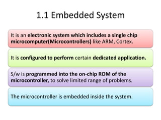 1.1 Embedded System
It is an electronic system which includes a single chip
microcomputer(Microcontrollers) like ARM, Cortex.
It is configured to perform certain dedicated application.
S/w is programmed into the on-chip ROM of the
microcontroller, to solve limited range of problems.
The microcontroller is embedded inside the system.
 