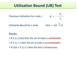 Utilization Bound (UB) Test
Processor Utilization for a task, i Ui =
Ci
Ti
Utilization Bound for n tasks U(n) = n(2 - 1)
1
n
Results:
• If S Ui ≤ U(n) then the set of tasks is schedulable.
• If S Ui > 1 then the set of tasks is unschedulable.
• If U(n) < S Ui ≤ 1 then the test is inconclusive.
 