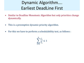 Dynamic Algorithm….
Earliest DeadLine First
• Similar to Deadline Monotonic Algorithm but only priorities change
dynamically.
• This is a preemptive dynamic priority algorithm.
• For this we have to perform a schedulability test, as follows :
𝐶𝑖
𝑇𝑖
𝑛
𝑖=1
≤ 1
 