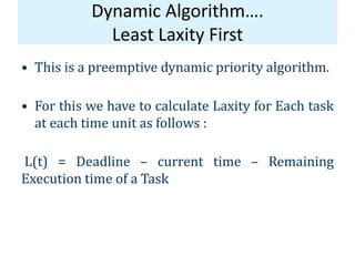 Dynamic Algorithm….
Least Laxity First
• This is a preemptive dynamic priority algorithm.
• For this we have to calculate Laxity for Each task
at each time unit as follows :
L(t) = Deadline – current time – Remaining
Execution time of a Task
 