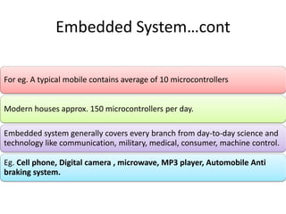 Embedded System…cont
For eg. A typical mobile contains average of 10 microcontrollers
Modern houses approx. 150 microcontrollers per day.
Embedded system generally covers every branch from day-to-day science and
technology like communication, military, medical, consumer, machine control.
Eg. Cell phone, Digital camera , microwave, MP3 player, Automobile Anti
braking system.
 