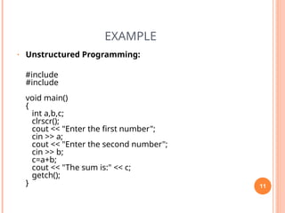 EXAMPLE
• Unstructured Programming:
#include
#include
void main()
{
int a,b,c;
clrscr();
cout << "Enter the first number";
cin >> a;
cout << "Enter the second number";
cin >> b;
c=a+b;
cout << "The sum is:" << c;
getch();
} 11
 