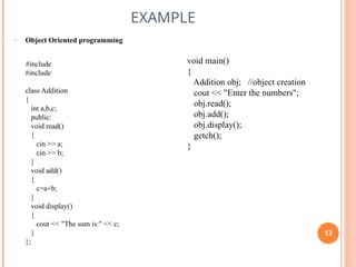 EXAMPLE
• Object Oriented programming
#include
#include
class Addition
{
int a,b,c;
public:
void read()
{
cin >> a;
cin >> b;
}
void add()
{
c=a+b;
}
void display()
{
cout << "The sum is:" << c;
}
};
void main()
{
Addition obj; //object creation
cout << "Enter the numbers";
obj.read();
obj.add();
obj.display();
getch();
}
13
 
