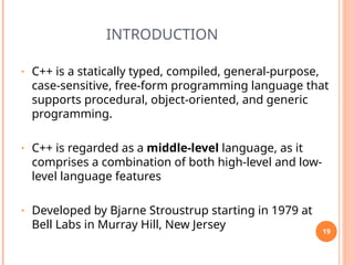INTRODUCTION
• C++ is a statically typed, compiled, general-purpose,
case-sensitive, free-form programming language that
supports procedural, object-oriented, and generic
programming.
• C++ is regarded as a middle-level language, as it
comprises a combination of both high-level and low-
level language features
• Developed by Bjarne Stroustrup starting in 1979 at
Bell Labs in Murray Hill, New Jersey 19
 