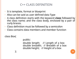 C++ CLASS DEFINITION
• It is template, format or blueprint
• Also can be said as user defined data Type
• A class definition starts with the keyword class followed by
the class name; and the class body, enclosed by a pair of
curly braces.
• Class definition must be followed by a semicolon
• Class contains data members and member function
class Box{
public:
double length; // Length of a box
double breadth; // Breadth of a box
double height; // Height of a box
}; 20
 
