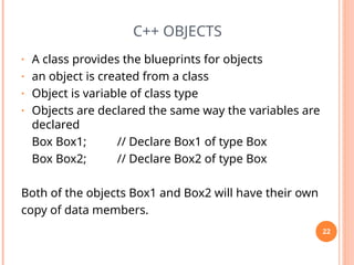 C++ OBJECTS
• A class provides the blueprints for objects
• an object is created from a class
• Object is variable of class type
• Objects are declared the same way the variables are
declared
Box Box1; // Declare Box1 of type Box
Box Box2; // Declare Box2 of type Box
Both of the objects Box1 and Box2 will have their own
copy of data members.
22
 