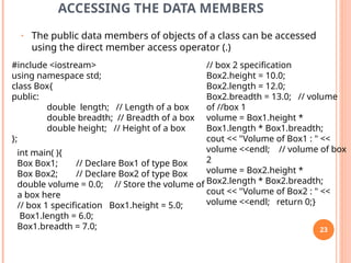 ACCESSING THE DATA MEMBERS
• The public data members of objects of a class can be accessed
using the direct member access operator (.)
#include <iostream>
using namespace std;
class Box{
public:
double length; // Length of a box
double breadth; // Breadth of a box
double height; // Height of a box
};
int main( ){
Box Box1; // Declare Box1 of type Box
Box Box2; // Declare Box2 of type Box
double volume = 0.0; // Store the volume of
a box here
// box 1 specification Box1.height = 5.0;
Box1.length = 6.0;
Box1.breadth = 7.0;
// box 2 specification
Box2.height = 10.0;
Box2.length = 12.0;
Box2.breadth = 13.0; // volume
of //box 1
volume = Box1.height *
Box1.length * Box1.breadth;
cout << "Volume of Box1 : " <<
volume <<endl; // volume of box
2
volume = Box2.height *
Box2.length * Box2.breadth;
cout << "Volume of Box2 : " <<
volume <<endl; return 0;}
23
 