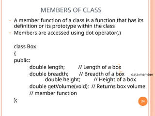 MEMBERS OF CLASS
• A member function of a class is a function that has its
definition or its prototype within the class
• Members are accessed using dot operator(.)
class Box
{
public:
double length; // Length of a box
double breadth; // Breadth of a box data member
double height; // Height of a box
double getVolume(void); // Returns box volume
// member function
}; 24
 
