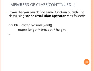 MEMBERS OF CLASS(CONTINUED…)
• If you like you can define same function outside the
class using scope resolution operator, :: as follows:
double Box::getVolume(void){
return length * breadth * height;
}
26
 