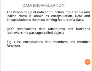 DATA ENCAPSULATION
• The wrapping up of data and function into a single unit
(called class) is known as encapsulation. Data and
encapsulation is the most striking feature of a class.
• OOP encapsulates data (attributes) and functions
(behavior) into packages called objects
• E.g. class encapsulates data members and member
functions
27
 