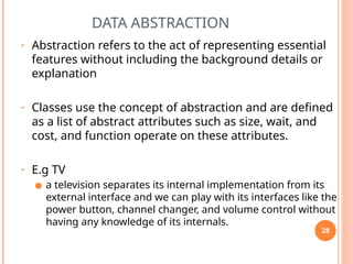 DATA ABSTRACTION
• Abstraction refers to the act of representing essential
features without including the background details or
explanation
• Classes use the concept of abstraction and are defined
as a list of abstract attributes such as size, wait, and
cost, and function operate on these attributes.
• E.g TV
● a television separates its internal implementation from its
external interface and we can play with its interfaces like the
power button, channel changer, and volume control without
having any knowledge of its internals.
28
 