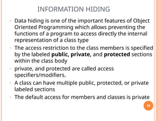 INFORMATION HIDING
• Data hiding is one of the important features of Object
Oriented Programming which allows preventing the
functions of a program to access directly the internal
representation of a class type
• The access restriction to the class members is specified
by the labeled public, private, and protected sections
within the class body
• private, and protected are called access
specifiers/modifiers.
• A class can have multiple public, protected, or private
labeled sections
• The default access for members and classes is private
29
 