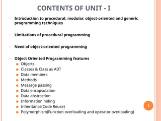 CONTENTS OF UNIT - I
• Introduction to procedural, modular, object-oriented and generic
programming techniques
• Limitations of procedural programming
• Need of object-oriented programming
• Object Oriented Programming features
● Objects
● Classes & Class as ADT
● Data members
● Methods
● Message passing
● Data encapsulation
● Data abstraction
● Information hiding
● Inheritance(Code Reuse)
● Polymorphism(Function overloading and operator overloading)
3
 