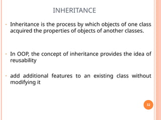 INHERITANCE
• Inheritance is the process by which objects of one class
acquired the properties of objects of another classes.
• In OOP, the concept of inheritance provides the idea of
reusability
• add additional features to an existing class without
modifying it
32
 