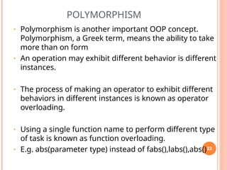 POLYMORPHISM
• Polymorphism is another important OOP concept.
Polymorphism, a Greek term, means the ability to take
more than on form
• An operation may exhibit different behavior is different
instances.
• The process of making an operator to exhibit different
behaviors in different instances is known as operator
overloading.
• Using a single function name to perform different type
of task is known as function overloading.
• E.g. abs(parameter type) instead of fabs(),labs(),abs()33
 