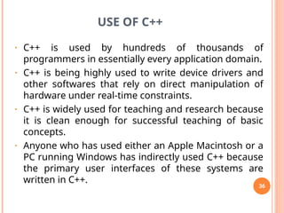 USE OF C++
• C++ is used by hundreds of thousands of
programmers in essentially every application domain.
• C++ is being highly used to write device drivers and
other softwares that rely on direct manipulation of
hardware under real-time constraints.
• C++ is widely used for teaching and research because
it is clean enough for successful teaching of basic
concepts.
• Anyone who has used either an Apple Macintosh or a
PC running Windows has indirectly used C++ because
the primary user interfaces of these systems are
written in C++.
36
 