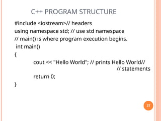 C++ PROGRAM STRUCTURE
#include <iostream>// headers
using namespace std; // use std namespace
// main() is where program execution begins.
int main()
{
cout << "Hello World"; // prints Hello World//
// statements
return 0;
}
37
 