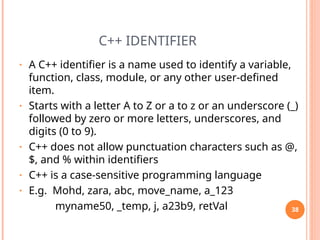 C++ IDENTIFIER
• A C++ identifier is a name used to identify a variable,
function, class, module, or any other user-defined
item.
• Starts with a letter A to Z or a to z or an underscore (_)
followed by zero or more letters, underscores, and
digits (0 to 9).
• C++ does not allow punctuation characters such as @,
$, and % within identifiers
• C++ is a case-sensitive programming language
• E.g. Mohd, zara, abc, move_name, a_123
myname50, _temp, j, a23b9, retVal 38
 
