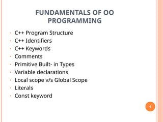 FUNDAMENTALS OF OO
PROGRAMMING
• C++ Program Structure
• C++ Identifiers
• C++ Keywords
• Comments
• Primitive Built- in Types
• Variable declarations
• Local scope v/s Global Scope
• Literals
• Const keyword
4
 