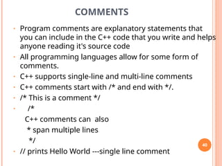 COMMENTS
• Program comments are explanatory statements that
you can include in the C++ code that you write and helps
anyone reading it's source code
• All programming languages allow for some form of
comments.
• C++ supports single-line and multi-line comments
• C++ comments start with /* and end with */.
• /* This is a comment */
• /*
C++ comments can also
* span multiple lines
*/
• // prints Hello World ---single line comment
40
 