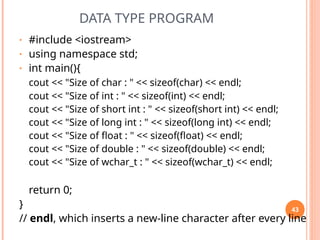 DATA TYPE PROGRAM
• #include <iostream>
• using namespace std;
• int main(){
cout << "Size of char : " << sizeof(char) << endl;
cout << "Size of int : " << sizeof(int) << endl;
cout << "Size of short int : " << sizeof(short int) << endl;
cout << "Size of long int : " << sizeof(long int) << endl;
cout << "Size of float : " << sizeof(float) << endl;
cout << "Size of double : " << sizeof(double) << endl;
cout << "Size of wchar_t : " << sizeof(wchar_t) << endl;
return 0;
}
// endl, which inserts a new-line character after every line
43
 