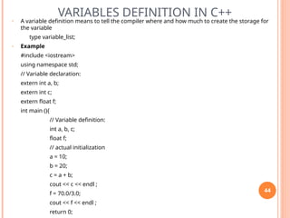VARIABLES DEFINITION IN C++
• A variable definition means to tell the compiler where and how much to create the storage for
the variable
type variable_list;
• Example
#include <iostream>
using namespace std;
// Variable declaration:
extern int a, b;
extern int c;
extern float f;
int main (){
// Variable definition:
int a, b, c;
float f;
// actual initialization
a = 10;
b = 20;
c = a + b;
cout << c << endl ;
f = 70.0/3.0;
cout << f << endl ;
return 0;
44
 