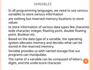 VARIABLES
• In all programming languages, we need to use various
variables to store various information
• are nothing but reserved memory locations to store
values
• to store information of various data types like character,
wide character, integer, floating point, double floating
point, Boolean etc.
• Based on the data type of a variable, the operating
system allocates memory and decides what can be
stored in the reserved memory.
• Variable provides us with named storage that our
programs can manipulate.
• The name of a variable can be composed of letters,
digits, and the underscore character.
45
 