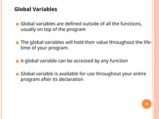 • Global Variables
● Global variables are defined outside of all the functions,
usually on top of the program
● The global variables will hold their value throughout the life-
time of your program.
● A global variable can be accessed by any function
● Global variable is available for use throughout your entire
program after its declaration
48
 