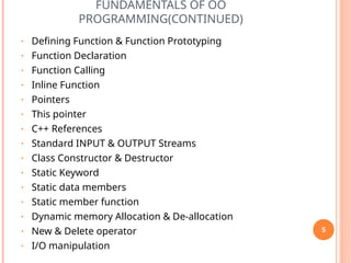 FUNDAMENTALS OF OO
PROGRAMMING(CONTINUED)
• Defining Function & Function Prototyping
• Function Declaration
• Function Calling
• Inline Function
• Pointers
• This pointer
• C++ References
• Standard INPUT & OUTPUT Streams
• Class Constructor & Destructor
• Static Keyword
• Static data members
• Static member function
• Dynamic memory Allocation & De-allocation
• New & Delete operator
• I/O manipulation
5
 