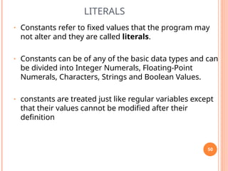 LITERALS
• Constants refer to fixed values that the program may
not alter and they are called literals.
• Constants can be of any of the basic data types and can
be divided into Integer Numerals, Floating-Point
Numerals, Characters, Strings and Boolean Values.
• constants are treated just like regular variables except
that their values cannot be modified after their
definition
50
 