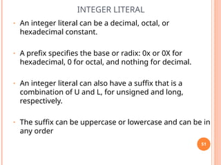 INTEGER LITERAL
• An integer literal can be a decimal, octal, or
hexadecimal constant.
• A prefix specifies the base or radix: 0x or 0X for
hexadecimal, 0 for octal, and nothing for decimal.
• An integer literal can also have a suffix that is a
combination of U and L, for unsigned and long,
respectively.
• The suffix can be uppercase or lowercase and can be in
any order
51
 