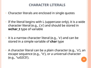 CHARACTER LITERALS
• Character literals are enclosed in single quotes
• If the literal begins with L (uppercase only), it is a wide
character literal (e.g., L'x') and should be stored in
wchar_t type of variable
• it is a narrow character literal (e.g., 'x') and can be
stored in a simple variable of char type
• A character literal can be a plain character (e.g., 'x'), an
escape sequence (e.g., 't'), or a universal character
(e.g., 'u02C0'). 55
 