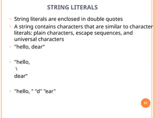 STRING LITERALS
• String literals are enclosed in double quotes
• A string contains characters that are similar to character
literals: plain characters, escape sequences, and
universal characters
• "hello, dear“
• "hello,

dear“
• "hello, " "d" "ear"
57
 