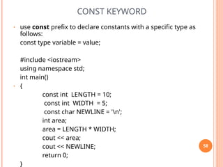 CONST KEYWORD
• use const prefix to declare constants with a specific type as
follows:
const type variable = value;
#include <iostream>
using namespace std;
int main()
• {
const int LENGTH = 10;
const int WIDTH = 5;
const char NEWLINE = 'n';
int area;
area = LENGTH * WIDTH;
cout << area;
cout << NEWLINE;
return 0;
}
58
 