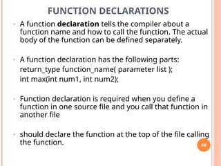 FUNCTION DECLARATIONS
• A function declaration tells the compiler about a
function name and how to call the function. The actual
body of the function can be defined separately.
• A function declaration has the following parts:
return_type function_name( parameter list );
int max(int num1, int num2);
• Function declaration is required when you define a
function in one source file and you call that function in
another file
• should declare the function at the top of the file calling
the function. 60
 
