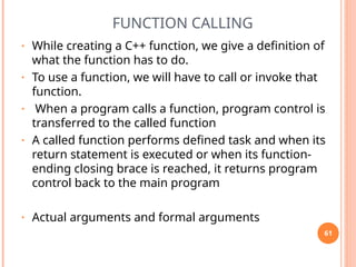 FUNCTION CALLING
• While creating a C++ function, we give a definition of
what the function has to do.
• To use a function, we will have to call or invoke that
function.
• When a program calls a function, program control is
transferred to the called function
• A called function performs defined task and when its
return statement is executed or when its function-
ending closing brace is reached, it returns program
control back to the main program
• Actual arguments and formal arguments
61
 