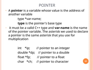 POINTER
• A pointer is a variable whose value is the address of
another variable
type *var-name;
type is the pointer's base type
• it must be a valid C++ type and var-name is the name
of the pointer variable. The asterisk we used to declare
a pointer is the same asterisk that you use for
multiplication
int *ip; // pointer to an integer
double *dp; // pointer to a double
float *fp; // pointer to a float
char *ch; // pointer to character 63
 