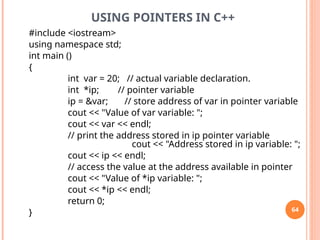 USING POINTERS IN C++
#include <iostream>
using namespace std;
int main ()
{
int var = 20; // actual variable declaration.
int *ip; // pointer variable
ip = &var; // store address of var in pointer variable
cout << "Value of var variable: ";
cout << var << endl;
// print the address stored in ip pointer variable
cout << "Address stored in ip variable: ";
cout << ip << endl;
// access the value at the address available in pointer
cout << "Value of *ip variable: ";
cout << *ip << endl;
return 0;
} 64
 
