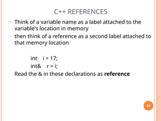 C++ REFERENCES
• Think of a variable name as a label attached to the
variable's location in memory
• then think of a reference as a second label attached to
that memory location
int i = 17;
int& r = i;
Read the & in these declarations as reference
66
 