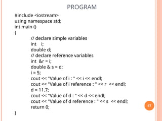 PROGRAM
#include <iostream>
using namespace std;
int main ()
{
// declare simple variables
int i;
double d;
// declare reference variables
int &r = i;
double & s = d;
i = 5;
cout << "Value of i : " << i << endl;
cout << "Value of i reference : " << r << endl;
d = 11.7;
cout << "Value of d : " << d << endl;
cout << "Value of d reference : " << s << endl;
return 0;
}
67
 