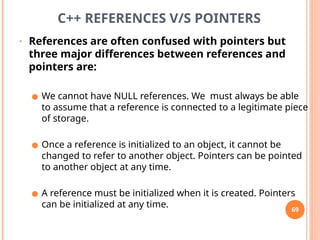 C++ REFERENCES V/S POINTERS
• References are often confused with pointers but
three major differences between references and
pointers are:
● We cannot have NULL references. We must always be able
to assume that a reference is connected to a legitimate piece
of storage.
● Once a reference is initialized to an object, it cannot be
changed to refer to another object. Pointers can be pointed
to another object at any time.
● A reference must be initialized when it is created. Pointers
can be initialized at any time. 69
 
