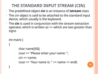 THE STANDARD INPUT STREAM (CIN)
• The predefined object cin is an instance of istream class
• The cin object is said to be attached to the standard input
device, which usually is the keyboard.
• The cin is used in conjunction with the stream extraction
operator, which is written as >> which are two greater than
signs
int main( )
{
char name[50];
cout << "Please enter your name: ";
cin >> name;
cout << "Your name is: " << name << endl;
}
70
 