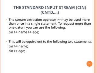 THE STANDARD INPUT STREAM (CIN)
(CNTD….)
• The stream extraction operator >> may be used more
than once in a single statement. To request more than
one datum you can use the following:
cin >> name >> age;
• This will be equivalent to the following two statements:
cin >> name;
cin >> age;
71
 